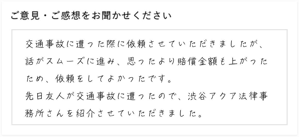 交通事故に遭った際に依頼させていただきましたが、話がスムーズに進み、思ったより賠償金額も上がったため、依頼をしてよかったです。先日友人が交通事故に遭ったので、渋谷アクア法律事務所さんを紹介させていただきました。
