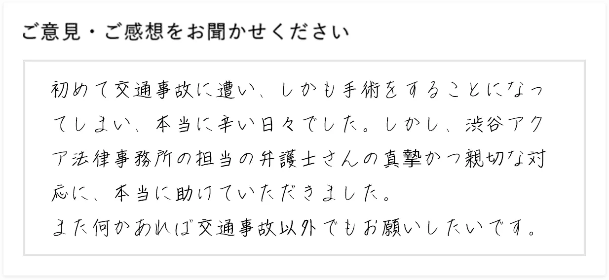 初めて交通事故に遭い、しかも手術をすることになってしまい、本当に辛い日々でした。しかし、渋谷アクア法律事務所の担当の弁護士さんの真摯かつ親切な対応に、本当に助けていただきました。また何かあれば交通事故以外でもお願いしたいです。