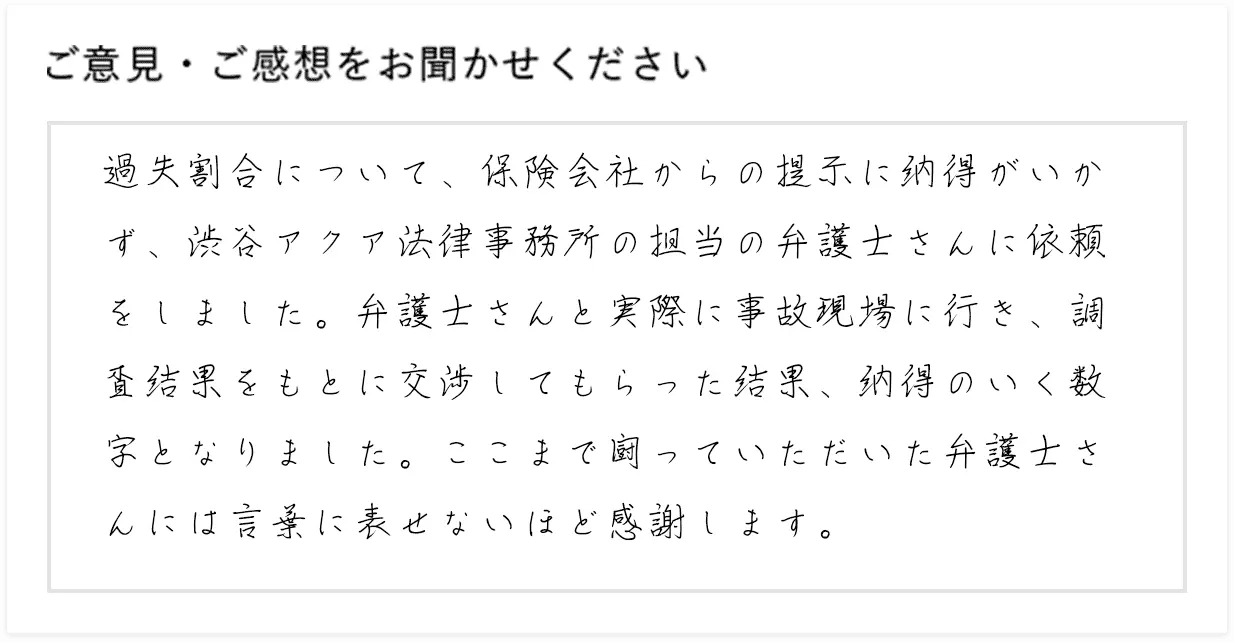 過失割合について、保険会社からの提示に納得がいかず、渋谷アクア法律事務所の担当の弁護士さんに依頼をしました。弁護士さんと実際に事故現場に行き、調査結果をもとに交渉してもらった結果、納得のいく数字となりました。ここまで闘っていただいた弁護士さんには言葉に表せないほど感謝します。